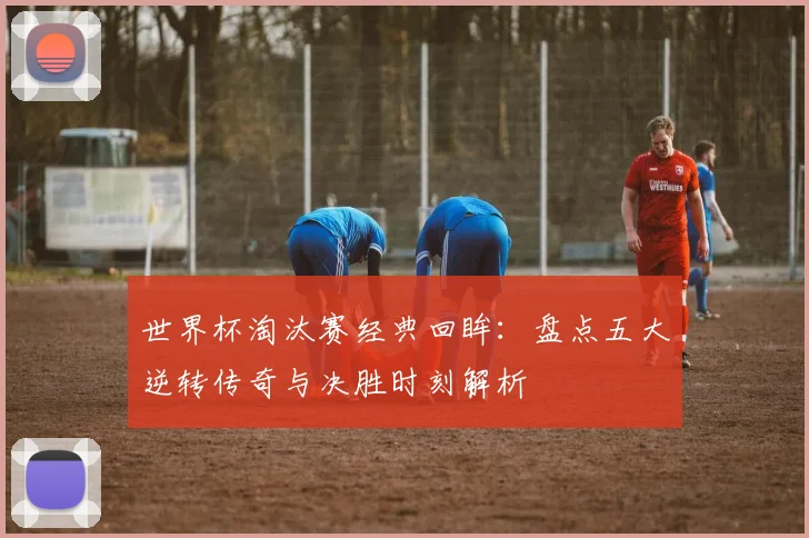 世界杯淘汰赛经典回眸：盘点五大逆转传奇与决胜时刻解析