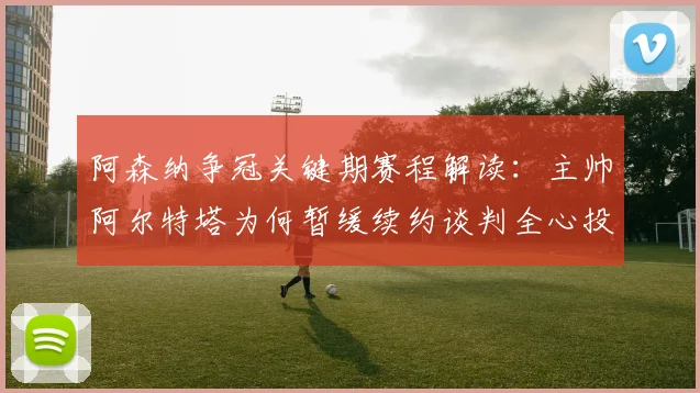 阿森纳争冠关键期赛程解读：主帅阿尔特塔为何暂缓续约谈判全心投入
