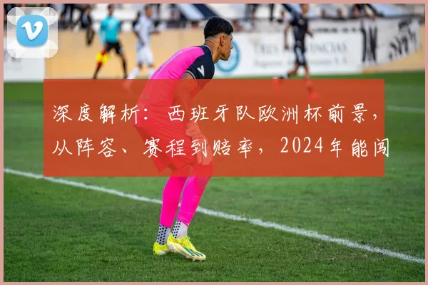 深度解析：西班牙队欧洲杯前景，从阵容、赛程到赔率，2024年能闯入几强？