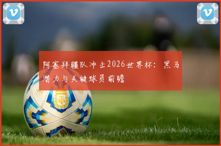 阿塞拜疆队冲击2026世界杯：黑马潜力与关键球员前瞻