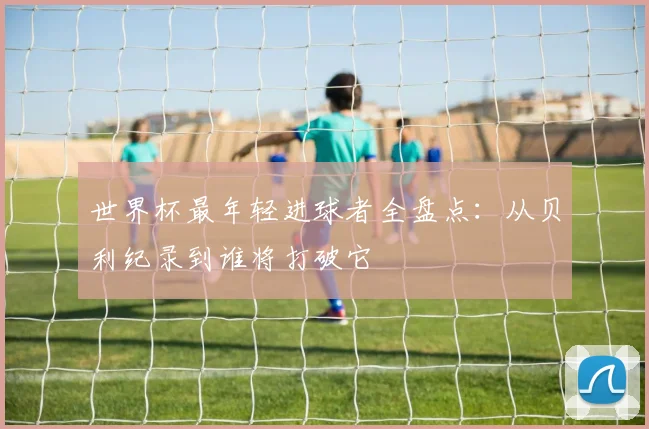 世界杯最年轻进球者全盘点：从贝利纪录到谁将打破它