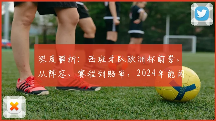 深度解析：西班牙队欧洲杯前景，从阵容、赛程到赔率，2024年能闯入几强？