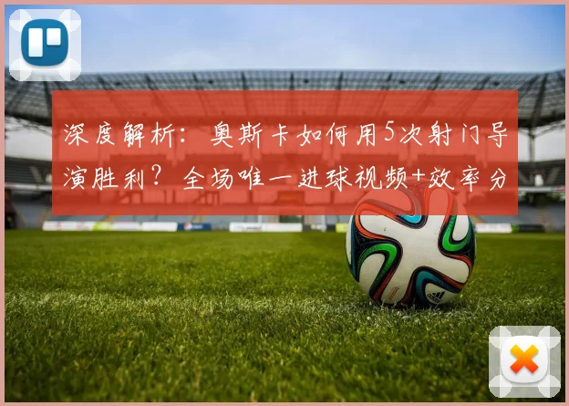 深度解析：奥斯卡如何用5次射门导演胜利？全场唯一进球视频+效率分析