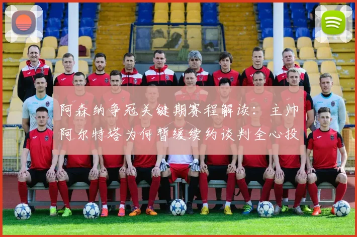 阿森纳争冠关键期赛程解读：主帅阿尔特塔为何暂缓续约谈判全心投入