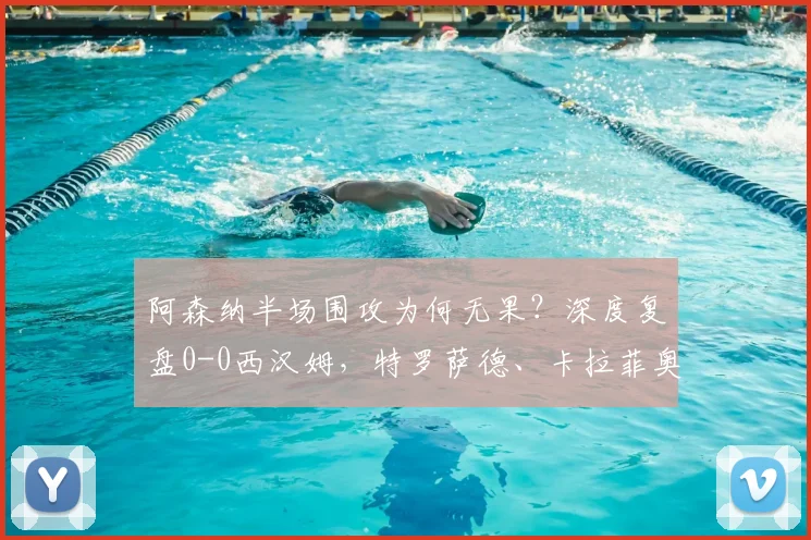 阿森纳半场围攻为何无果?深度复盘0-0西汉姆,特罗萨德、卡拉菲奥里错失良机