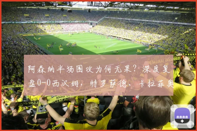 阿森纳半场围攻为何无果?深度复盘0-0西汉姆,特罗萨德、卡拉菲奥里错失良机