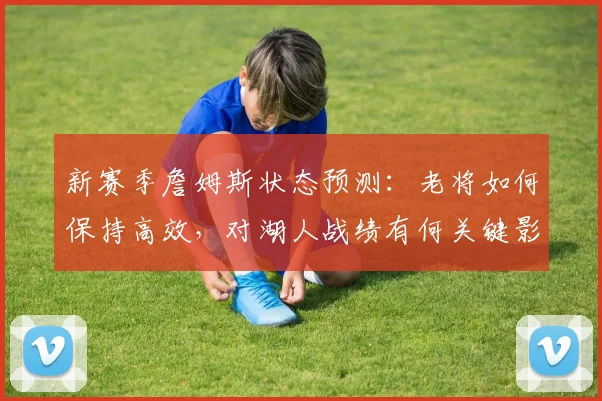 新赛季詹姆斯状态预测：老将如何保持高效，对湖人战绩有何关键影响